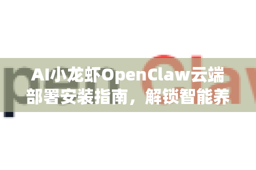 AI小龙虾OpenClaw云端部署安装指南，解锁智能养殖新纪元