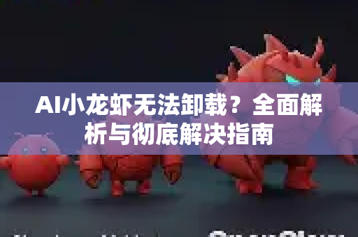 AI小龙虾无法卸载？全面解析与彻底解决指南