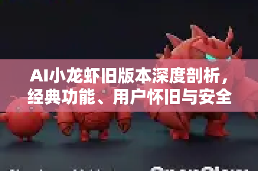 AI小龙虾旧版本深度剖析，经典功能、用户怀旧与安全下载指南