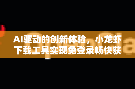 AI驱动的创新体验，小龙虾下载工具实现免登录畅快获取