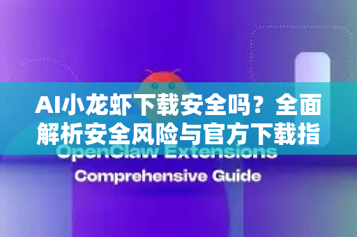 AI小龙虾下载安全吗？全面解析安全风险与官方下载指南