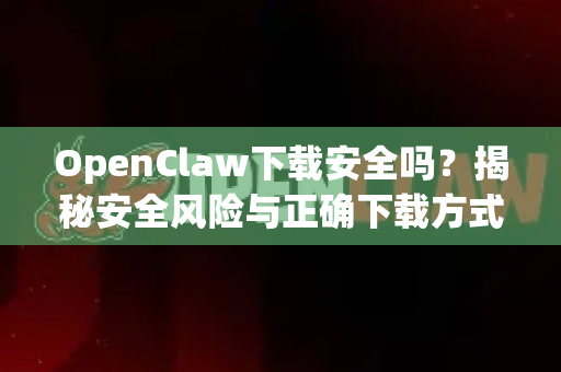 OpenClaw下载安全吗？揭秘安全风险与正确下载方式