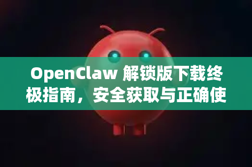 OpenClaw 解锁版下载终极指南，安全获取与正确使用教程