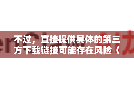 不过，直接提供具体的第三方下载链接可能存在风险（如链接失效、文件被篡改等）为了更安全、准确地帮助您，我为您梳理了最可靠的寻找方法