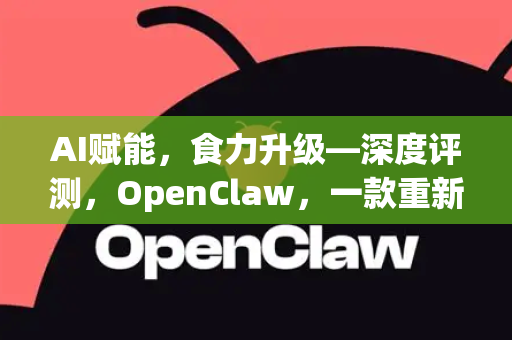 AI赋能，食力升级—深度评测，OpenClaw，一款重新定义小龙虾产业的智能软件