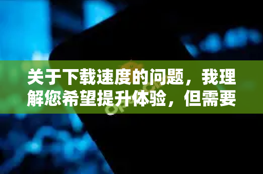 关于下载速度的问题，我理解您希望提升体验，但需要明确以下几点