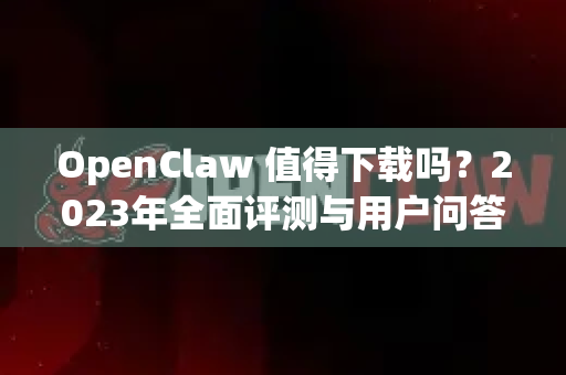 OpenClaw 值得下载吗？2023年全面评测与用户问答
