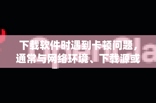 下载软件时遇到卡顿问题，通常与网络环境、下载源或设备状态有关。以下是优化下载体验的通用方法，适用于大多数软件（包括OpenClaw的类似工具）