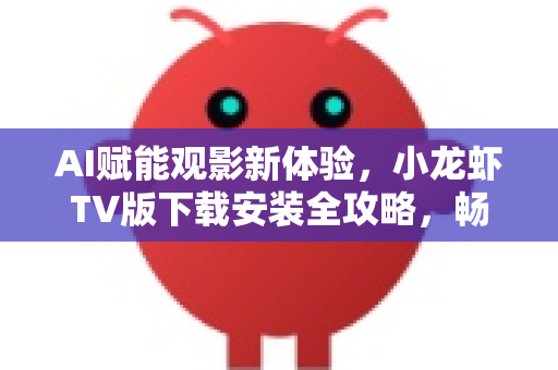 AI赋能观影新体验，小龙虾TV版下载安装全攻略，畅享大屏智能视觉盛宴