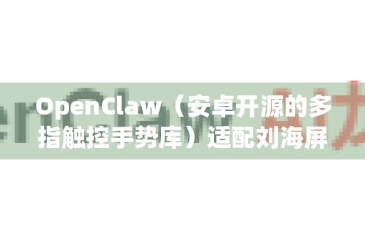 OpenClaw（安卓开源的多指触控手势库）适配刘海屏需要注意以下几点