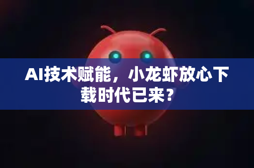 AI技术赋能，小龙虾放心下载时代已来？